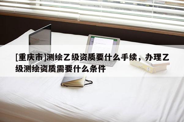 [重庆市]测绘乙级资质要什么手续，办理乙级测绘资质需要什么条件