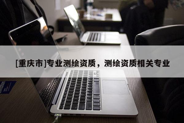 [重庆市]专业测绘资质，测绘资质相关专业