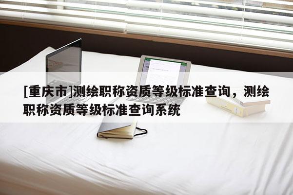 [重庆市]测绘职称资质等级标准查询，测绘职称资质等级标准查询系统