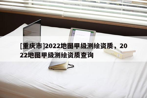 [重庆市]2022地图甲级测绘资质，2022地图甲级测绘资质查询