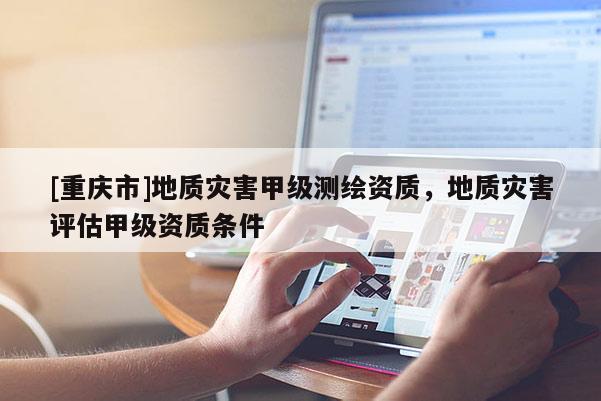 [重庆市]地质灾害甲级测绘资质，地质灾害评估甲级资质条件