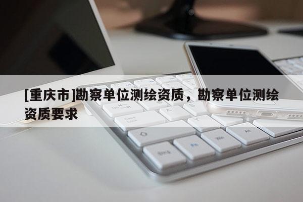 [重庆市]勘察单位测绘资质，勘察单位测绘资质要求