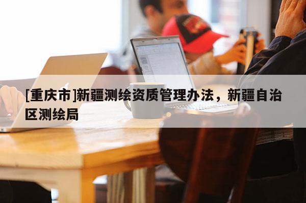 [重庆市]新疆测绘资质管理办法，新疆自治区测绘局