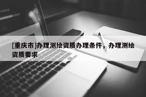[重庆市]办理测绘资质办理条件，办理测绘资质要求