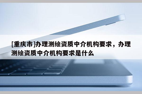 [重庆市]办理测绘资质中介机构要求，办理测绘资质中介机构要求是什么