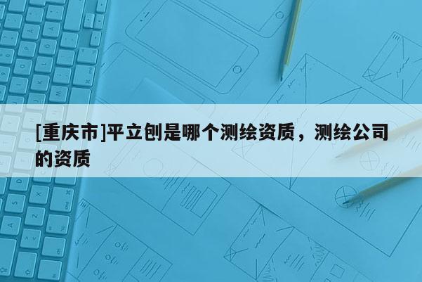 [重庆市]平立刨是哪个测绘资质，测绘公司的资质