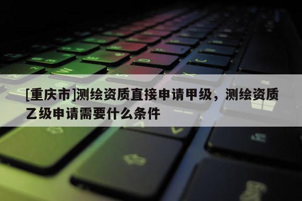 [重庆市]测绘资质直接申请甲级，测绘资质乙级申请需要什么条件