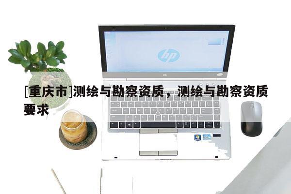 [重庆市]测绘与勘察资质，测绘与勘察资质要求