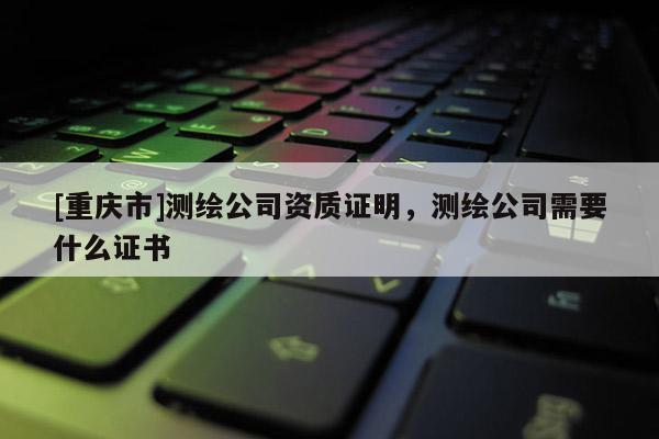 [重庆市]测绘公司资质证明，测绘公司需要什么证书