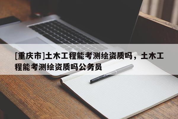 [重庆市]土木工程能考测绘资质吗，土木工程能考测绘资质吗公务员