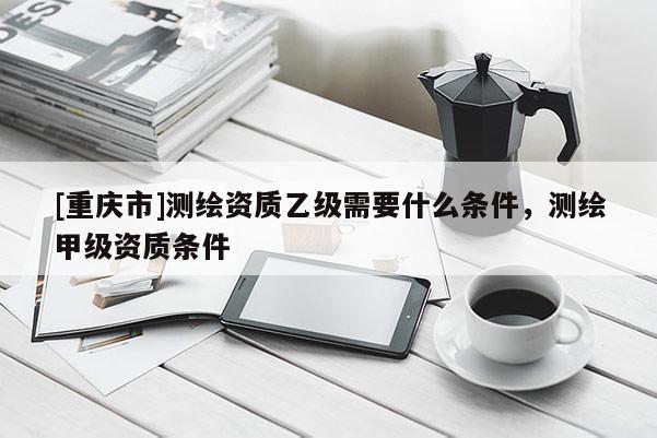 [重庆市]测绘资质乙级需要什么条件，测绘甲级资质条件