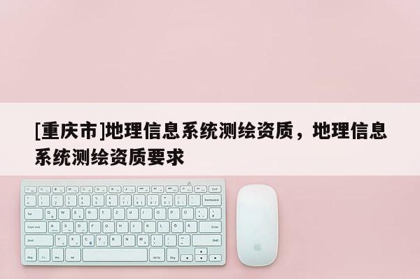 [重庆市]地理信息系统测绘资质，地理信息系统测绘资质要求