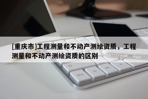 [重庆市]工程测量和不动产测绘资质，工程测量和不动产测绘资质的区别