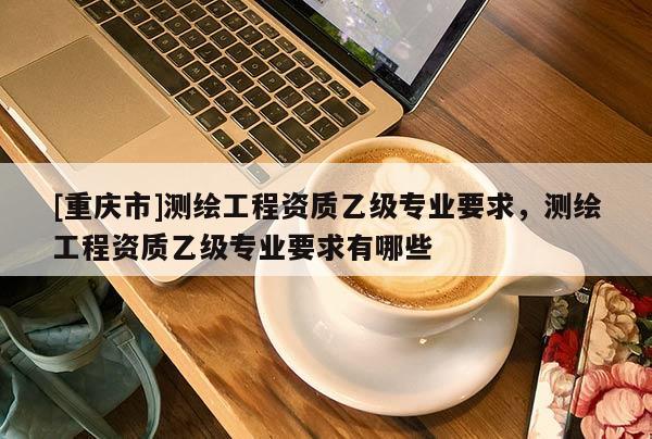 [重庆市]测绘工程资质乙级专业要求，测绘工程资质乙级专业要求有哪些