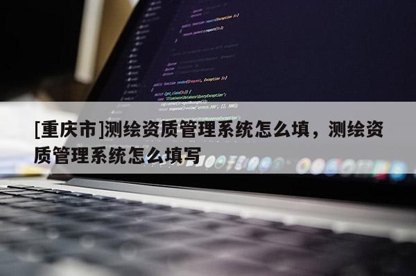 [重庆市]测绘资质管理系统怎么填，测绘资质管理系统怎么填写