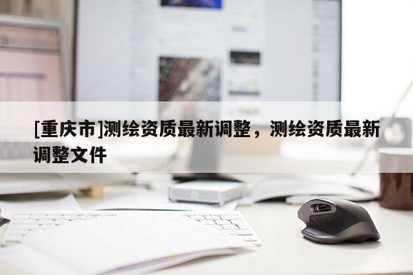 [重庆市]测绘资质最新调整，测绘资质最新调整文件