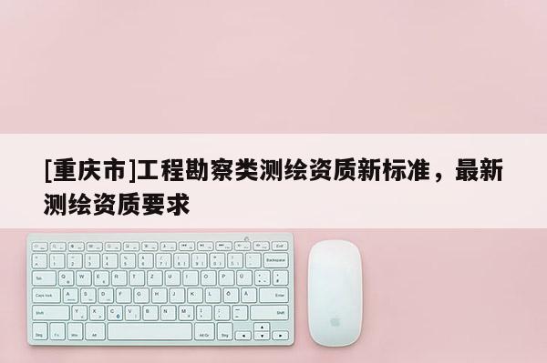 [重庆市]工程勘察类测绘资质新标准，最新测绘资质要求