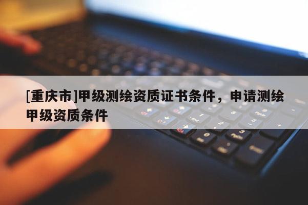 [重庆市]甲级测绘资质证书条件，申请测绘甲级资质条件