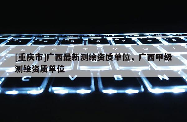 [重庆市]广西最新测绘资质单位，广西甲级测绘资质单位