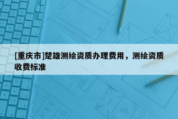 [重庆市]楚雄测绘资质办理费用，测绘资质收费标准