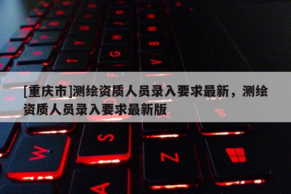 [重庆市]测绘资质人员录入要求最新，测绘资质人员录入要求最新版