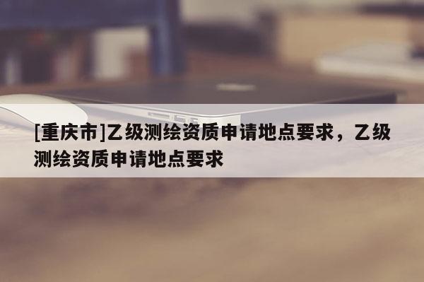 [重庆市]乙级测绘资质申请地点要求，乙级测绘资质申请地点要求