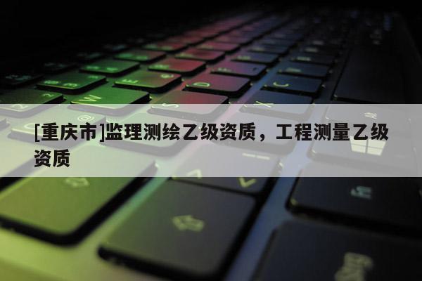 [重庆市]监理测绘乙级资质，工程测量乙级资质