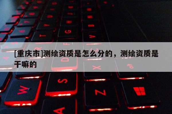 [重庆市]测绘资质是怎么分的，测绘资质是干嘛的