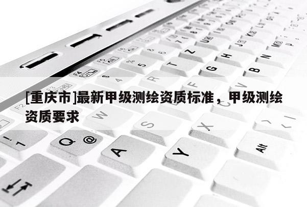 [重庆市]最新甲级测绘资质标准，甲级测绘资质要求