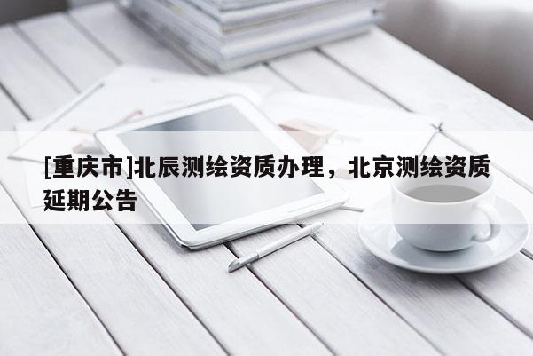 [重庆市]北辰测绘资质办理，北京测绘资质延期公告