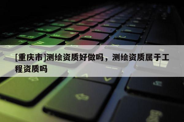 [重庆市]测绘资质好做吗，测绘资质属于工程资质吗