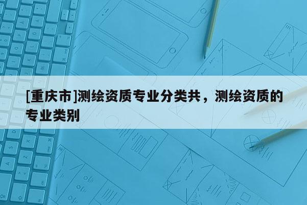 [重庆市]测绘资质专业分类共，测绘资质的专业类别