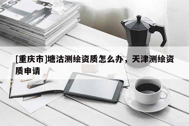 [重庆市]塘沽测绘资质怎么办，天津测绘资质申请