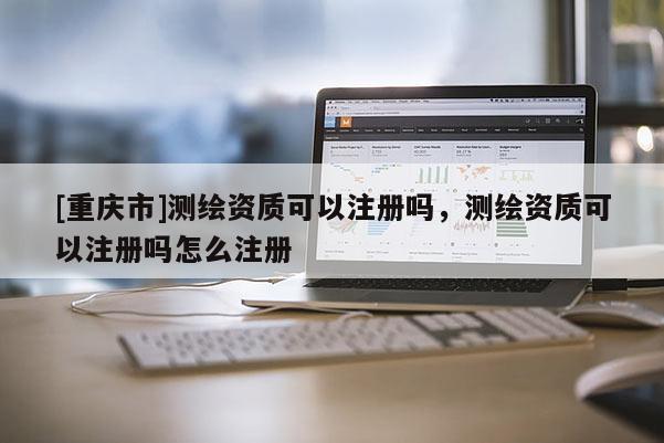 [重庆市]测绘资质可以注册吗，测绘资质可以注册吗怎么注册