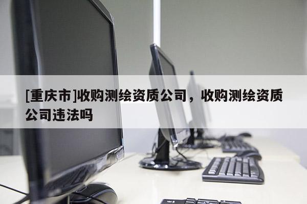 [重庆市]收购测绘资质公司，收购测绘资质公司违法吗
