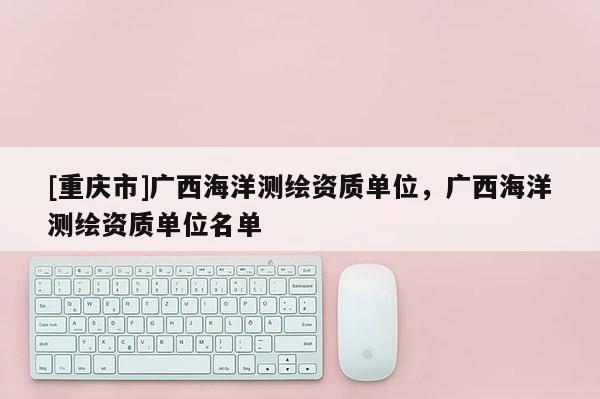 [重庆市]广西海洋测绘资质单位，广西海洋测绘资质单位名单