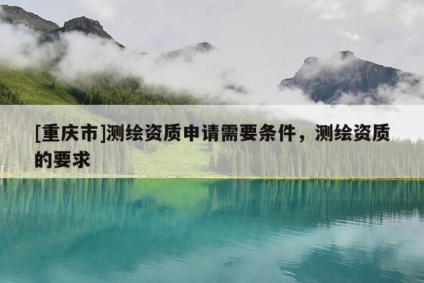 [重庆市]测绘资质申请需要条件，测绘资质的要求