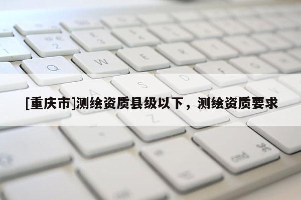 [重庆市]测绘资质县级以下，测绘资质要求
