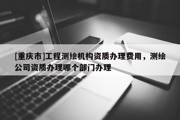 [重庆市]工程测绘机构资质办理费用，测绘公司资质办理哪个部门办理