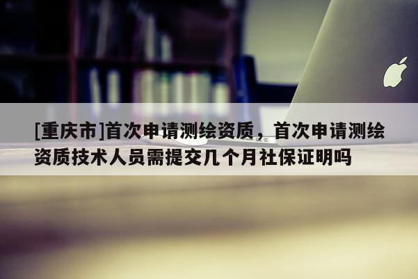 [重庆市]首次申请测绘资质，首次申请测绘资质技术人员需提交几个月社保证明吗