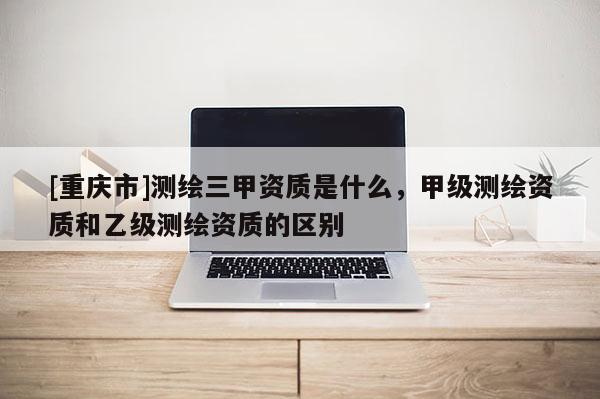 [重庆市]测绘三甲资质是什么，甲级测绘资质和乙级测绘资质的区别