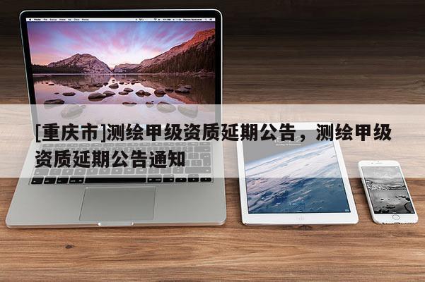 [重庆市]测绘甲级资质延期公告，测绘甲级资质延期公告通知