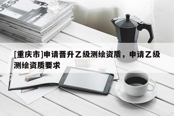 [重庆市]申请晋升乙级测绘资质，申请乙级测绘资质要求