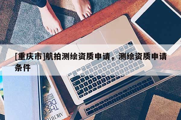 [重庆市]航拍测绘资质申请，测绘资质申请条件