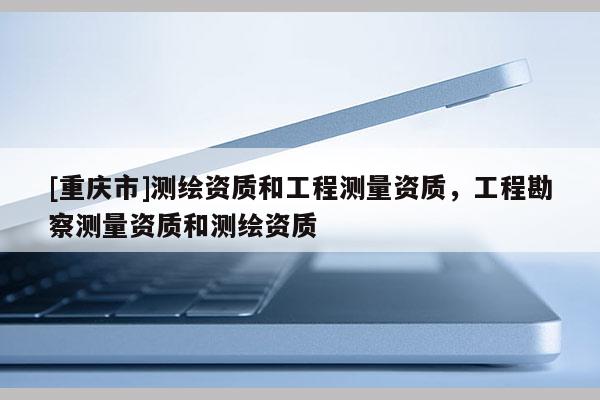[重庆市]测绘资质和工程测量资质，工程勘察测量资质和测绘资质