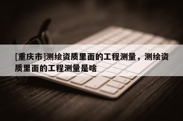 [重庆市]测绘资质里面的工程测量，测绘资质里面的工程测量是啥