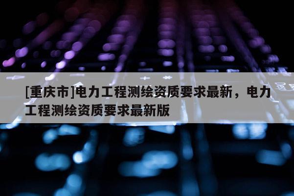 [重庆市]电力工程测绘资质要求最新，电力工程测绘资质要求最新版