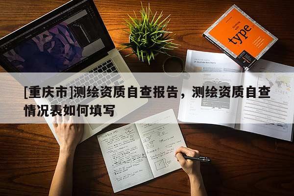 [重庆市]测绘资质自查报告，测绘资质自查情况表如何填写