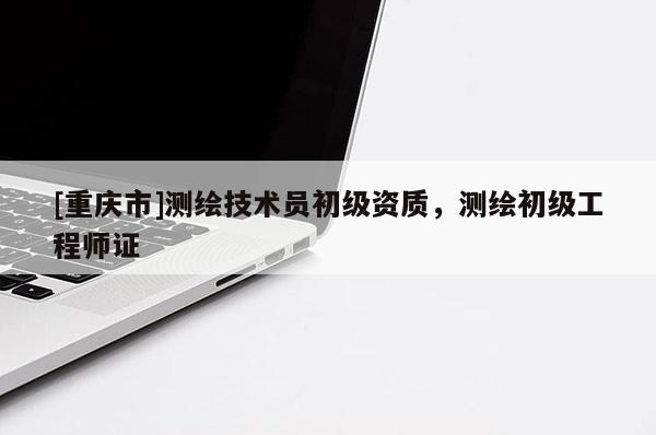 [重庆市]测绘技术员初级资质，测绘初级工程师证