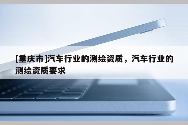 [重庆市]汽车行业的测绘资质，汽车行业的测绘资质要求